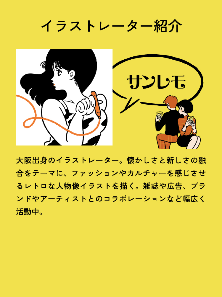 イラストレーター紹介
					サンレモ 大阪出身のイラストレーター。懐かしさと新しさの融合をテーマに、ファッションやカルチャーを感じさせるレトロな人物像イラストを描く。雑誌や広告、ブランドやアーティストとのコラボレーションなど幅広く活動中。