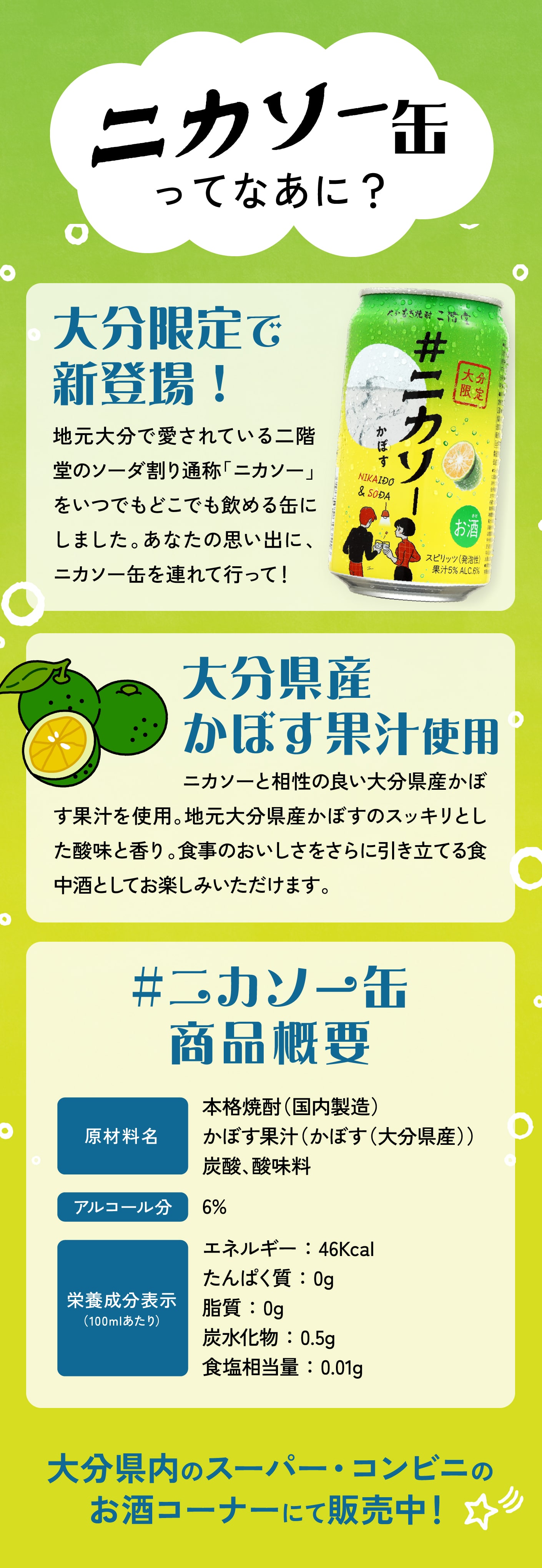 ニカソー缶ってなあに？
							大分限定で新登場！地元大分で愛されている二階堂のソーダ割り通称「ニカソー」をいつでもどこでも飲める缶にしました。あなたの思い出に、ニカソー缶を連れていって！
							大分県産かぼす果汁 使用ニカソーと相性の良い大分県産かぼす果汁を使用。地元大分県産かぼすのスッキリとした酸味と香り。食事のおいしさをさらに引き立てる食中酒としてお楽しみいただけます。
							商品概要 商品名：大分むぎ焼酎 二階堂 ＃ニカソー缶カボス
							品目：スピリッツ（発泡性）
							原材料：本格焼酎（国内製造）、かぼす果汁（かぼす（大分　　　  県産））／炭酸、酸味料
							アルコール分：6%
							容量・容器：350ml・缶
							保存方法：直射日光や高温を避けて保存
							大分県内のスーパー・コンビニのお酒コーナーにて販売中！